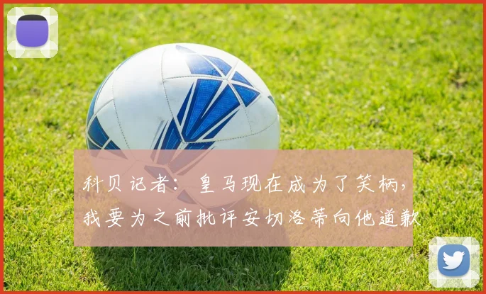 科贝记者：皇马现在成为了笑柄，我要为之前批评安切洛蒂向他道歉
